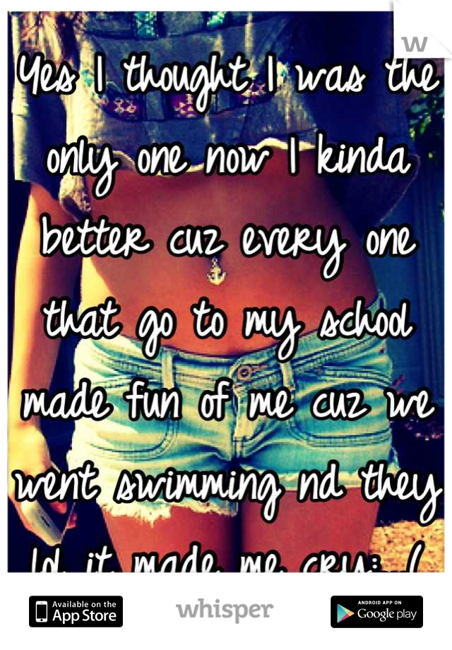 Yes I thought I was the only one now I kinda better cuz every one that go to my school made fun of me cuz we went swimming nd they lol it made me cry:...(