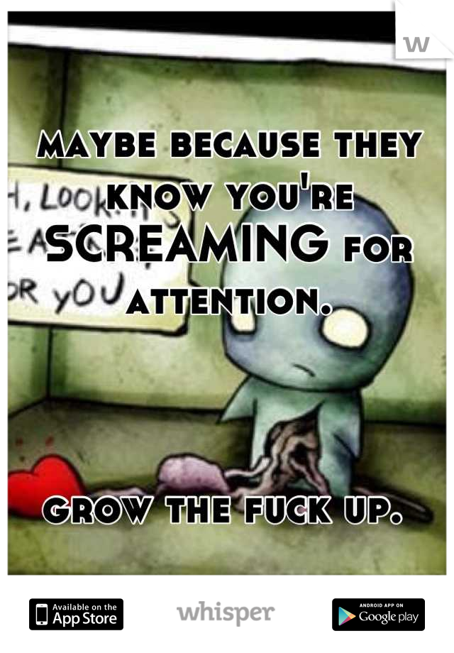 maybe because they know you're SCREAMING for attention.



grow the fuck up. 