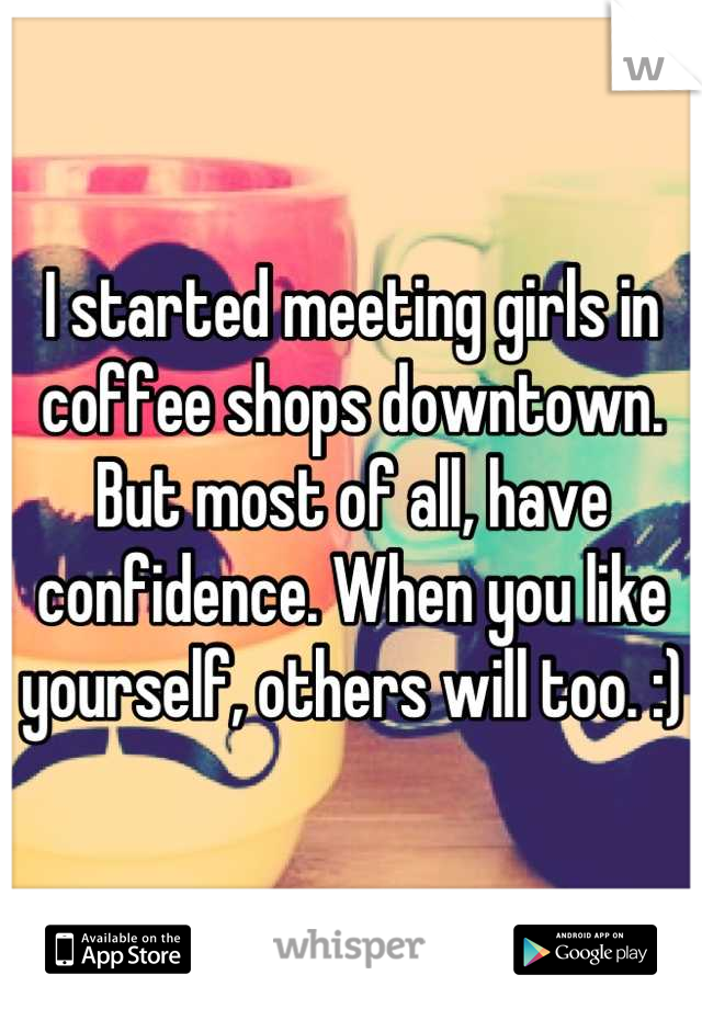 I started meeting girls in coffee shops downtown. But most of all, have confidence. When you like yourself, others will too. :)