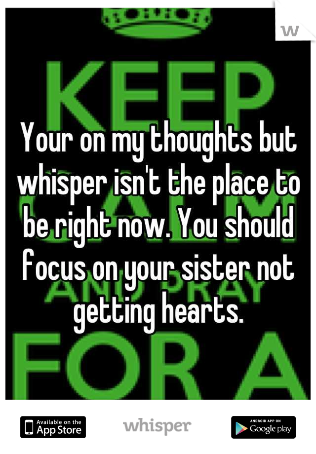 Your on my thoughts but whisper isn't the place to be right now. You should focus on your sister not getting hearts.