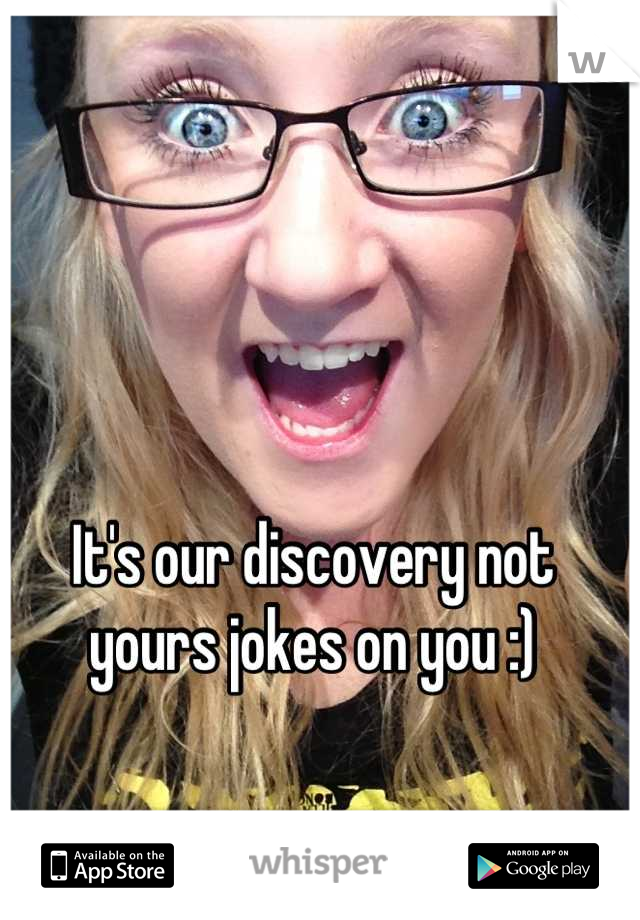 It's our discovery not yours jokes on you :)