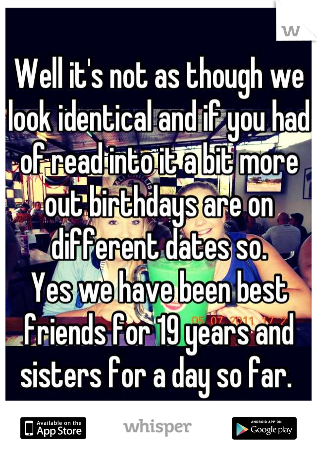 Well it's not as though we look identical and if you had of read into it a bit more out birthdays are on different dates so. 
Yes we have been best friends for 19 years and sisters for a day so far. 
