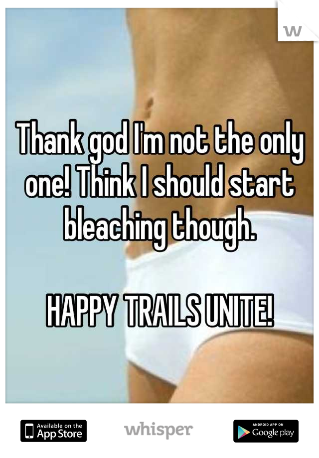 Thank god I'm not the only one! Think I should start bleaching though.

HAPPY TRAILS UNITE!