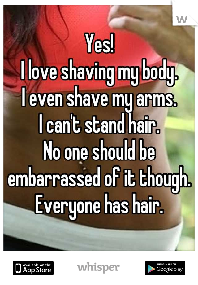 Yes!
I love shaving my body. 
I even shave my arms.
I can't stand hair. 
No one should be embarrassed of it though.
Everyone has hair.