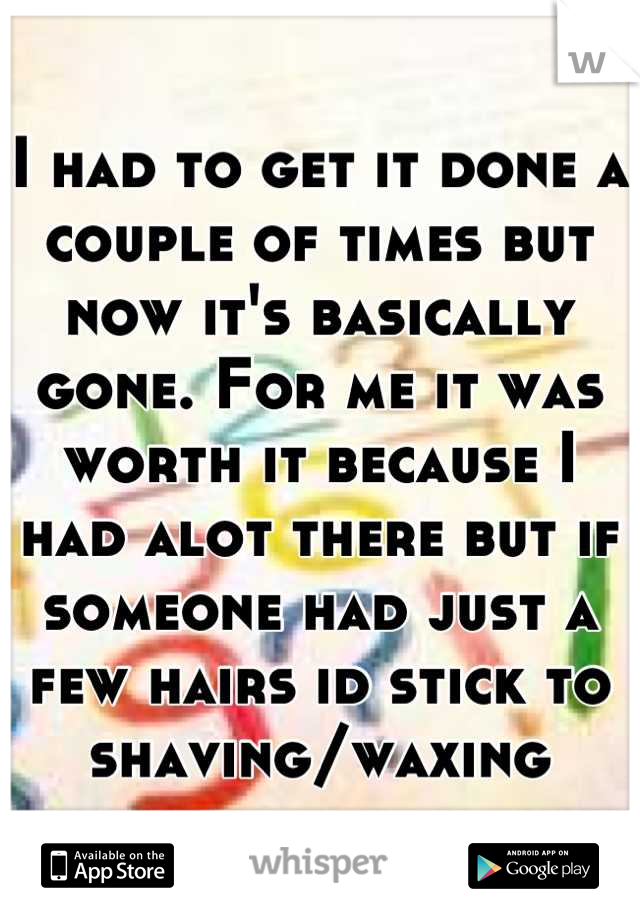 I had to get it done a couple of times but now it's basically gone. For me it was worth it because I had alot there but if someone had just a few hairs id stick to shaving/waxing