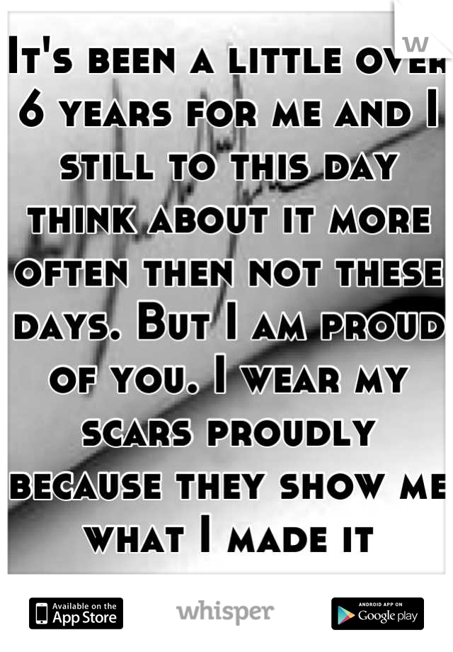 It's been a little over 6 years for me and I still to this day think about it more often then not these days. But I am proud of you. I wear my scars proudly because they show me what I made it through.