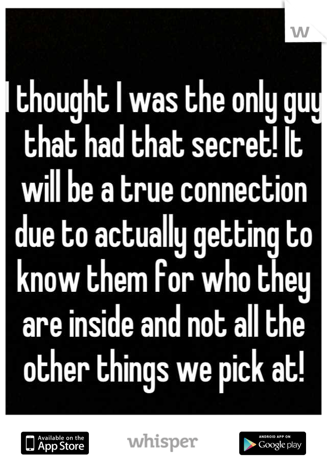 I thought I was the only guy that had that secret! It will be a true connection due to actually getting to know them for who they are inside and not all the other things we pick at!
