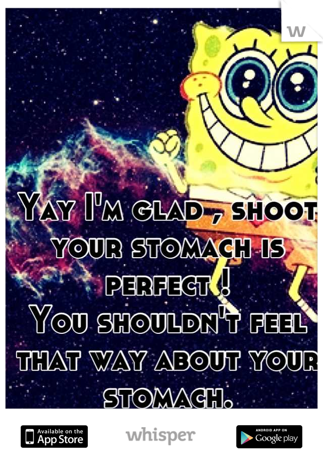 Yay I'm glad , shoot your stomach is perfect ! 
You shouldn't feel that way about your stomach. 
xD 