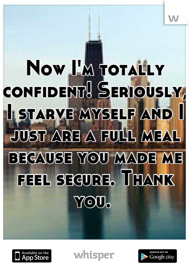 Now I'm totally confident! Seriously, I starve myself and I just are a full meal because you made me feel secure. Thank you. 