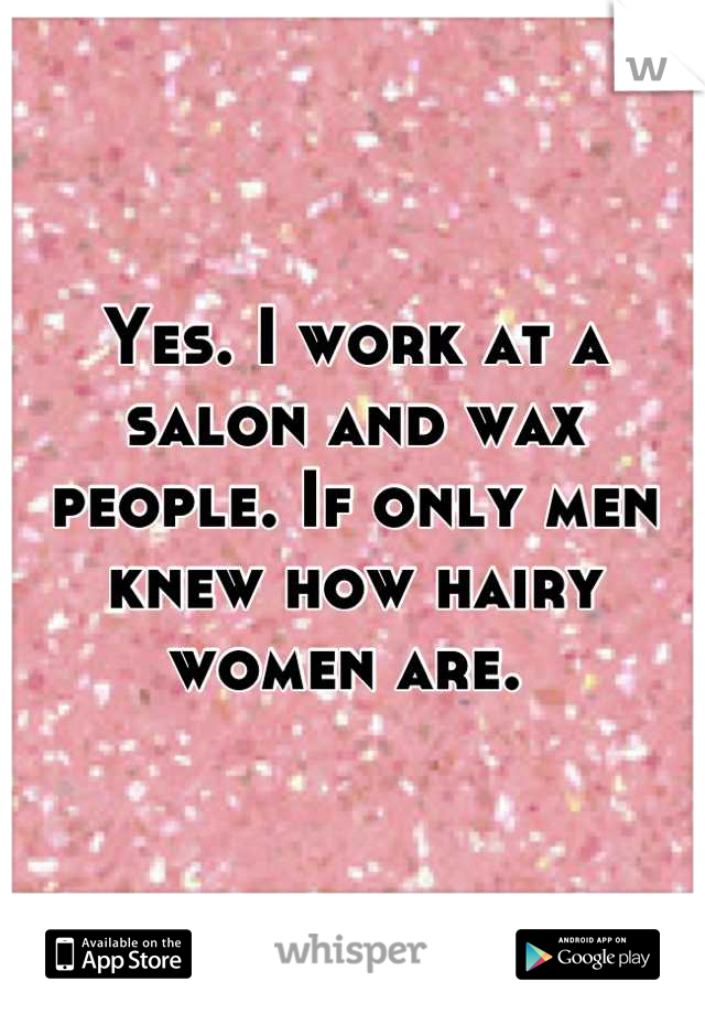 Yes. I work at a salon and wax people. If only men knew how hairy women are. 