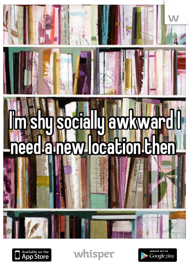 I'm shy socially awkward I need a new location then 