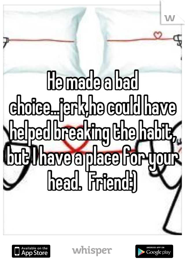 He made a bad choice...jerk,he could have helped breaking the habit, but I have a place for your head.  Friend:)