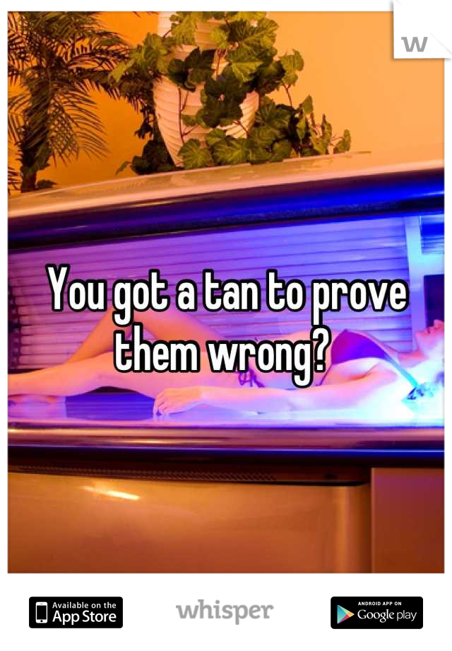 You got a tan to prove them wrong? 