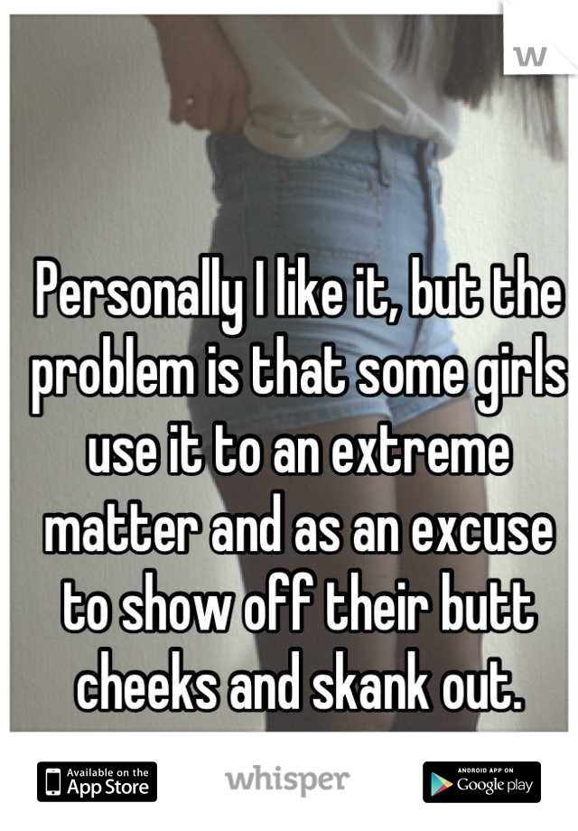 Personally I like it, but the problem is that some girls use it to an extreme matter and as an excuse to show off their butt cheeks and skank out.