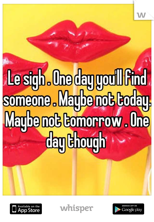 Le sigh . One day you'll find someone . Maybe not today. Maybe not tomorrow . One day though 