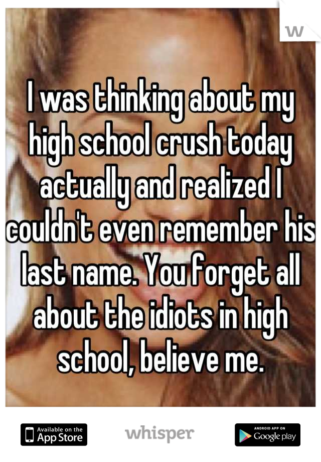 I was thinking about my high school crush today actually and realized I couldn't even remember his last name. You forget all about the idiots in high school, believe me.