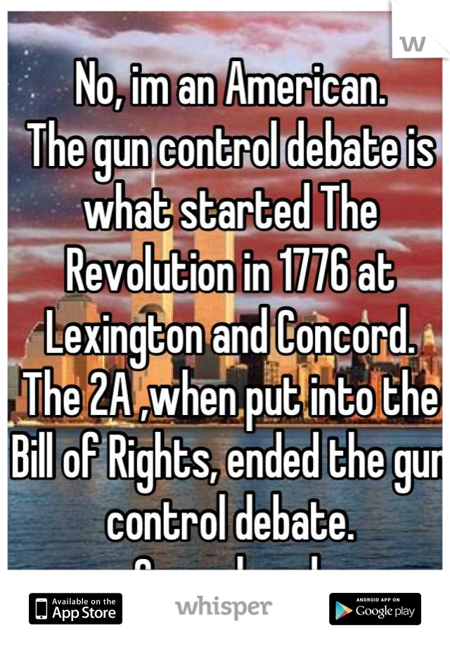 No, im an American.
The gun control debate is what started The Revolution in 1776 at Lexington and Concord. 
The 2A ,when put into the Bill of Rights, ended the gun control debate. 
Case closed.

