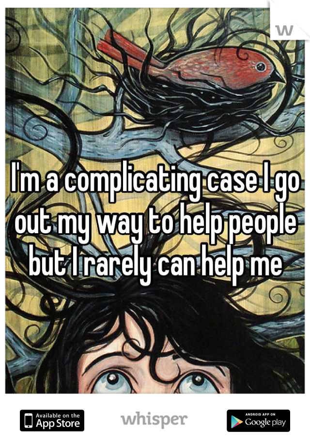 I'm a complicating case I go out my way to help people but I rarely can help me