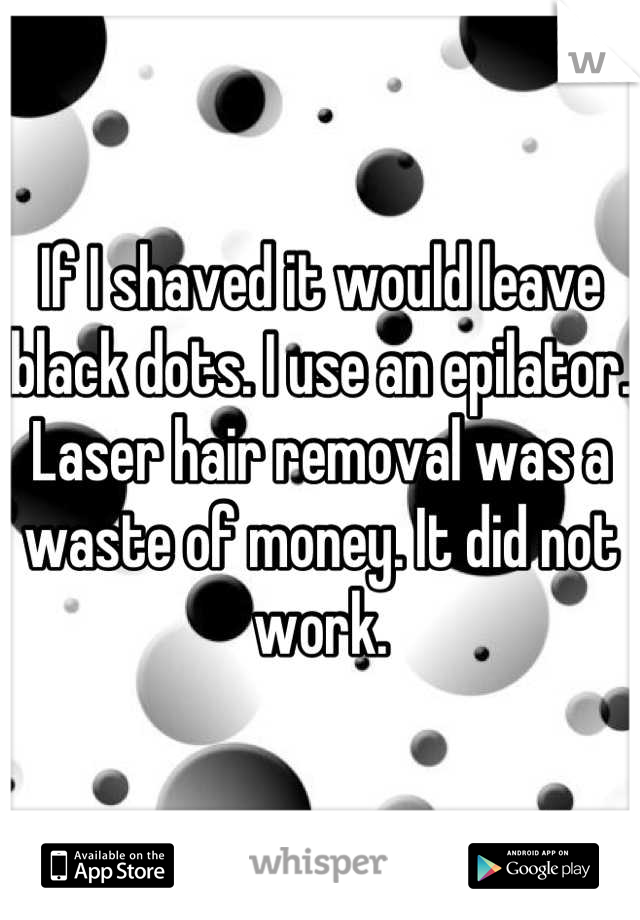 If I shaved it would leave black dots. I use an epilator. Laser hair removal was a waste of money. It did not work.