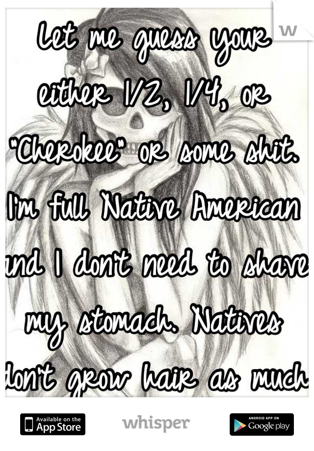 Let me guess your either 1/2, 1/4, or "Cherokee" or some shit. 
I'm full Native American and I don't need to shave my stomach. Natives don't grow hair as much or fast as other ethnicities 
