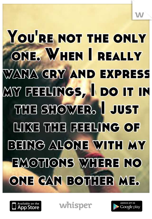 You're not the only one. When I really wana cry and express my feelings, I do it in the shower. I just like the feeling of being alone with my emotions where no one can bother me. 
