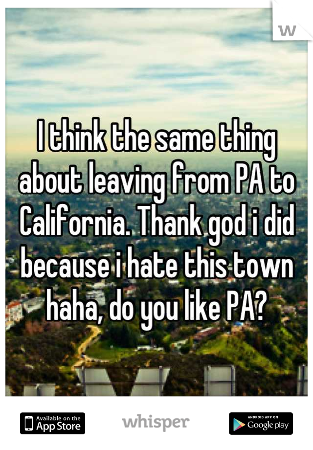 I think the same thing about leaving from PA to California. Thank god i did because i hate this town haha, do you like PA?