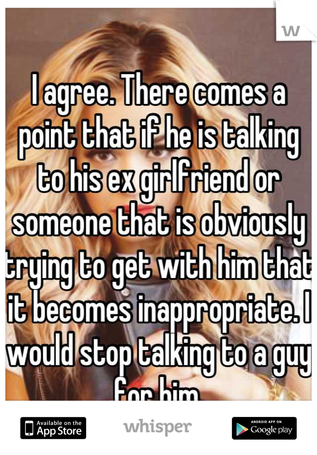 I agree. There comes a point that if he is talking to his ex girlfriend or someone that is obviously trying to get with him that it becomes inappropriate. I would stop talking to a guy for him.