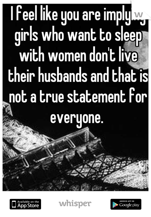I feel like you are implying girls who want to sleep with women don't live their husbands and that is not a true statement for everyone. 