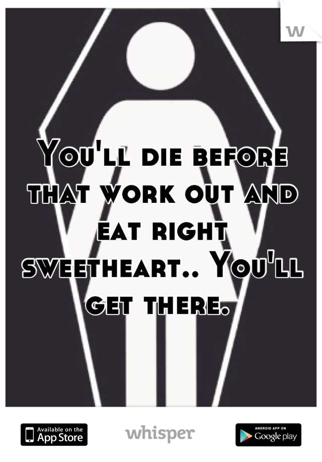 You'll die before that work out and eat right sweetheart.. You'll get there. 