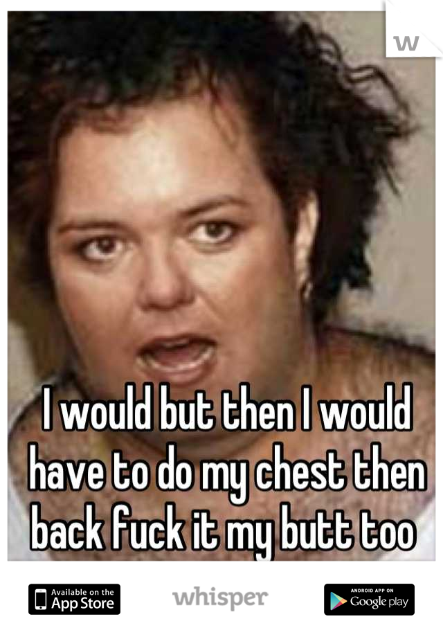 I would but then I would have to do my chest then back fuck it my butt too 