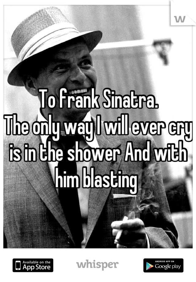 To frank Sinatra. 
The only way I will ever cry is in the shower And with him blasting 
