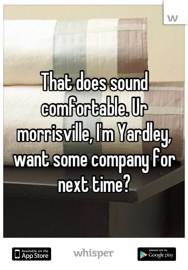 That does sound comfortable. Ur morrisville, I'm Yardley, want some company for next time?