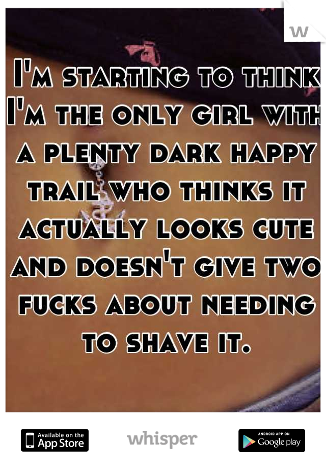 I'm starting to think I'm the only girl with a plenty dark happy trail who thinks it actually looks cute and doesn't give two fucks about needing to shave it.