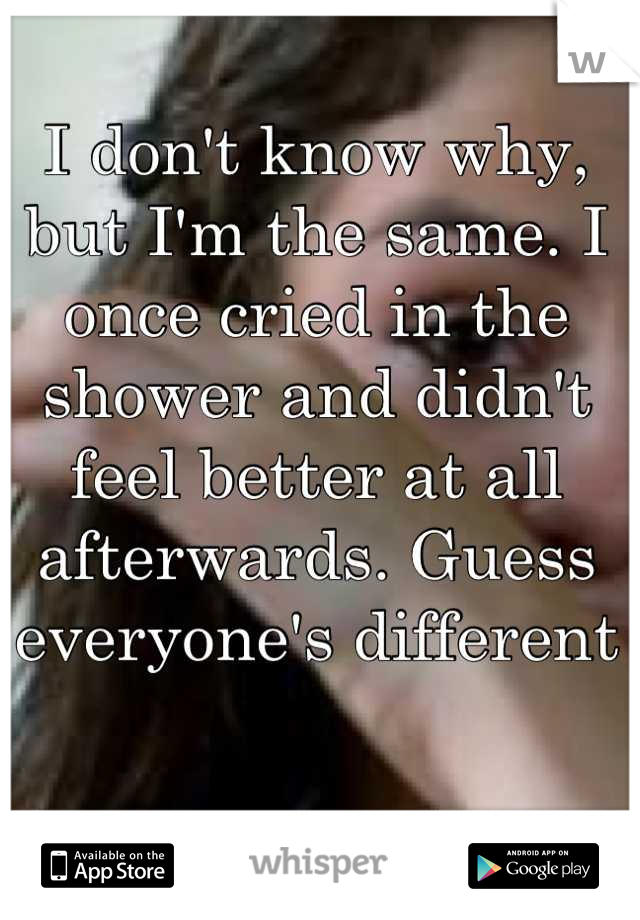 I don't know why, but I'm the same. I once cried in the shower and didn't feel better at all afterwards. Guess everyone's different