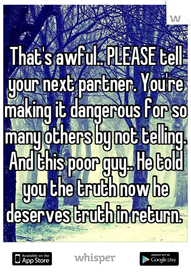 That's awful.. PLEASE tell your next partner. You're making it dangerous for so many others by not telling. And this poor guy.. He told you the truth now he deserves truth in return. 