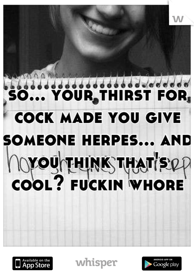 so... your thirst for cock made you give someone herpes... and you think that's cool? fuckin whore