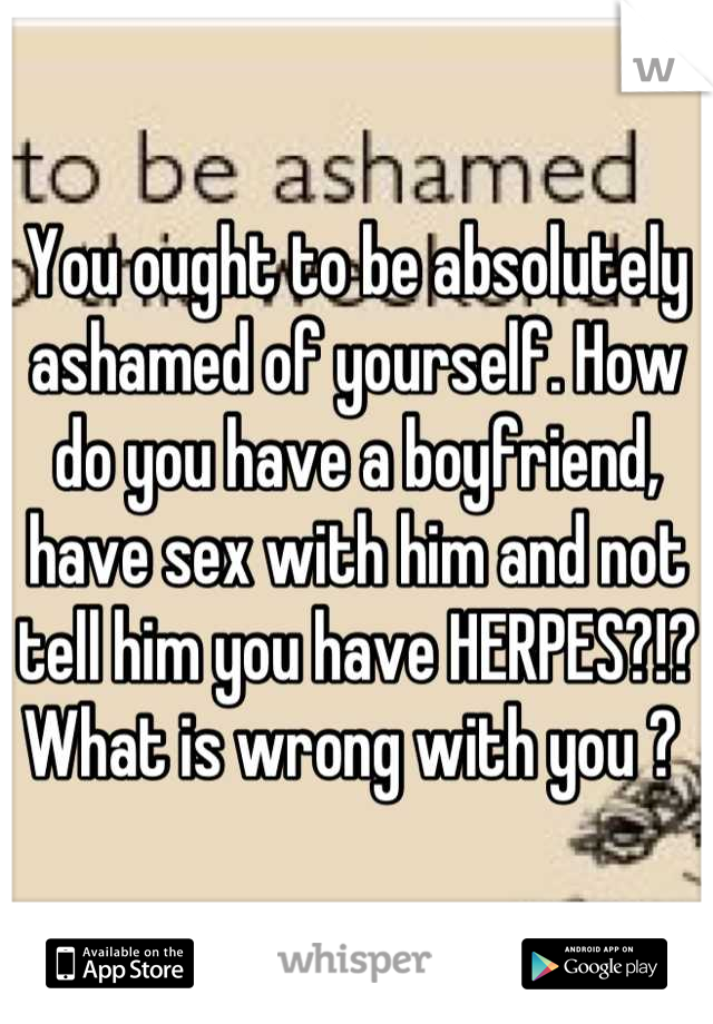 You ought to be absolutely ashamed of yourself. How do you have a boyfriend, have sex with him and not tell him you have HERPES?!? What is wrong with you ? 