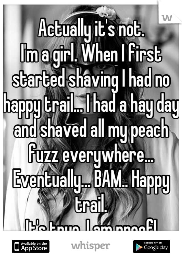 Actually it's not.
I'm a girl. When I first started shaving I had no happy trail... I had a hay day and shaved all my peach fuzz everywhere... Eventually... BAM.. Happy trail.
It's true. I am proof!