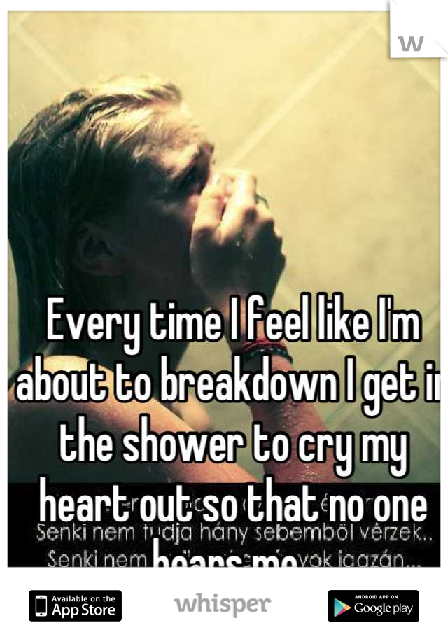 Every time I feel like I'm about to breakdown I get in the shower to cry my heart out so that no one hears me. 