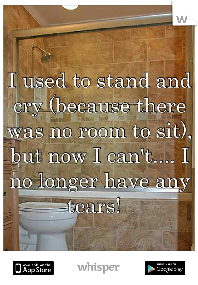 I used to stand and cry (because there was no room to sit), but now I can't.... I no longer have any tears!  