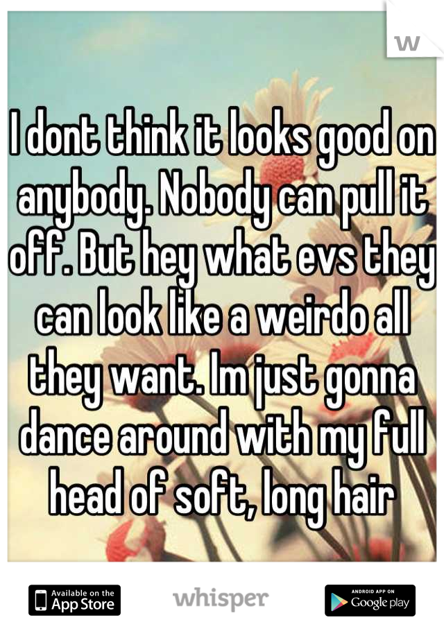 I dont think it looks good on anybody. Nobody can pull it off. But hey what evs they can look like a weirdo all they want. Im just gonna dance around with my full head of soft, long hair