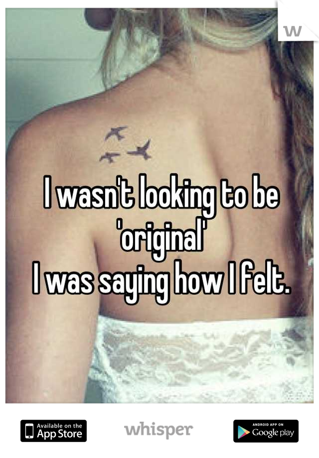 I wasn't looking to be 'original'
I was saying how I felt.