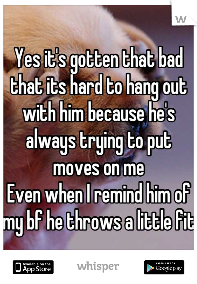 Yes it's gotten that bad that its hard to hang out with him because he's always trying to put moves on me
Even when I remind him of my bf he throws a little fit