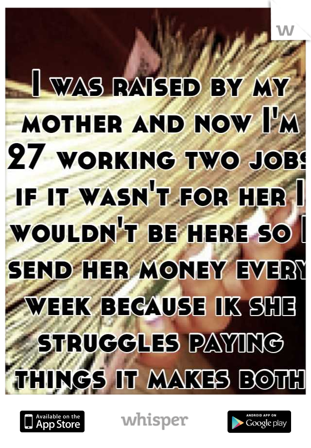 I was raised by my mother and now I'm 27 working two jobs if it wasn't for her I wouldn't be here so I send her money every week because ik she struggles paying things it makes both of us feel better 