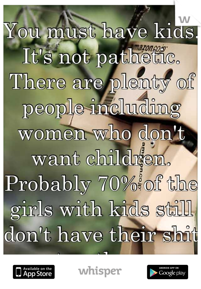 You must have kids. It's not pathetic. There are plenty of people including women who don't want children. Probably 70% of the girls with kids still don't have their shit together. 