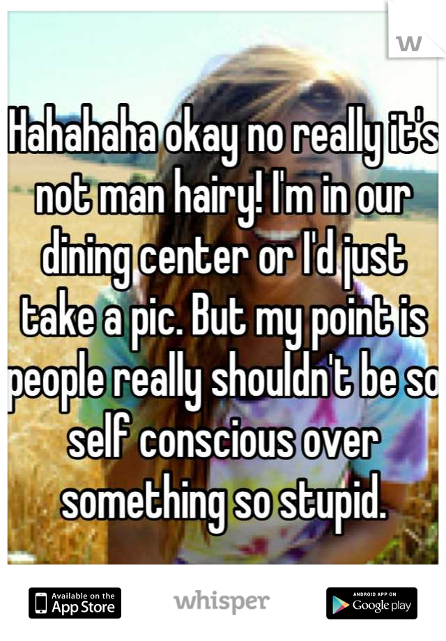 Hahahaha okay no really it's not man hairy! I'm in our dining center or I'd just take a pic. But my point is people really shouldn't be so self conscious over something so stupid.