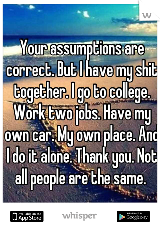 Your assumptions are correct. But I have my shit together. I go to college. Work two jobs. Have my own car. My own place. And I do it alone. Thank you. Not all people are the same. 