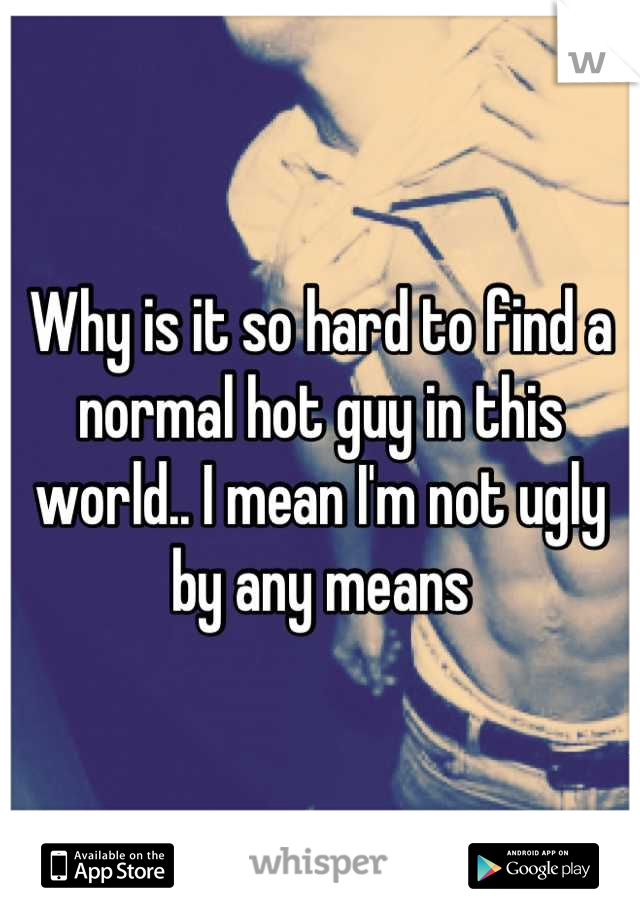 Why is it so hard to find a normal hot guy in this world.. I mean I'm not ugly by any means