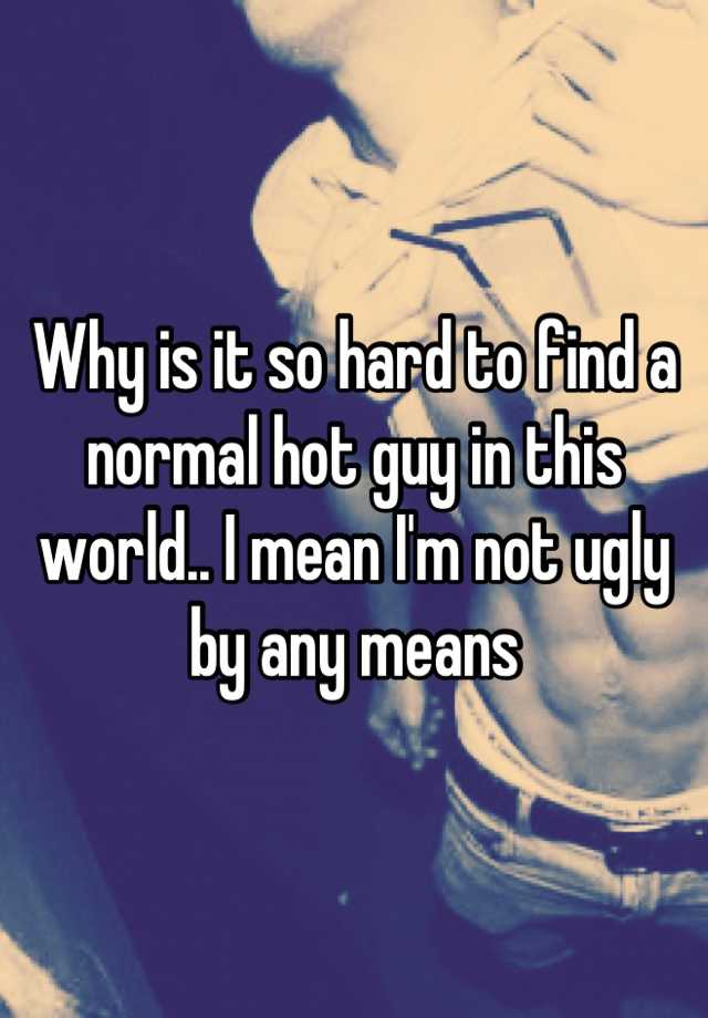 Why is it so hard to find a normal hot guy in this world.. I mean I'm not ugly by any means