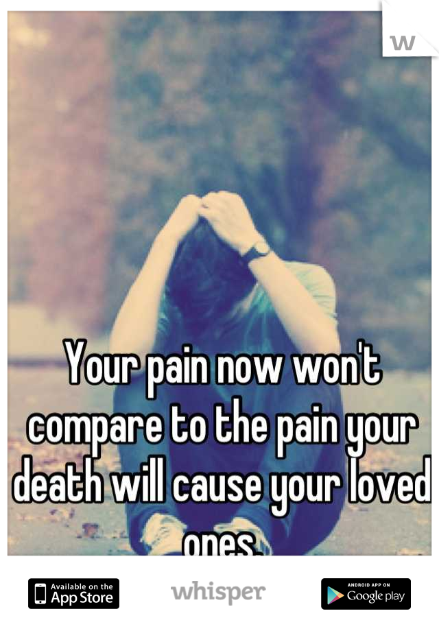 Your pain now won't compare to the pain your death will cause your loved ones.